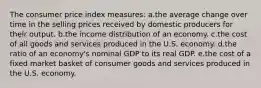 The consumer price index measures:​ a.the average change over time in the selling prices received by domestic producers for their output.​ b.​the income distribution of an economy. c.​the cost of all goods and services produced in the U.S. economy. d.the ratio of an economy's nominal GDP to its real GDP.​ e.the cost of a fixed market basket of consumer goods and services produced in the U.S. economy.