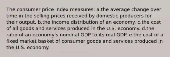 The consumer price index measures:​ a.the average change over time in the selling prices received by domestic producers for their output.​ b.​the income distribution of an economy. c.​the cost of all goods and services produced in the U.S. economy. d.the ratio of an economy's nominal GDP to its real GDP.​ e.the cost of a fixed market basket of consumer goods and services produced in the U.S. economy.