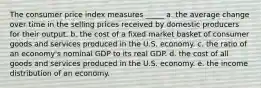 The consumer price index measures _____ a. the average change over time in the selling prices received by domestic producers for their output. b. the cost of a fixed market basket of consumer goods and services produced in the U.S. economy. c. the ratio of an economy's nominal GDP to its real GDP. d. the cost of all goods and services produced in the U.S. economy. e. the income distribution of an economy.