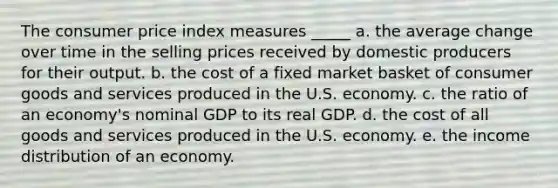 The consumer price index measures _____ a. the average change over time in the selling prices received by domestic producers for their output. b. the cost of a fixed market basket of consumer goods and services produced in the U.S. economy. c. the ratio of an economy's nominal GDP to its real GDP. d. the cost of all goods and services produced in the U.S. economy. e. the income distribution of an economy.