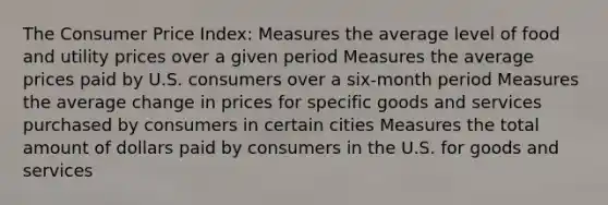 The Consumer Price Index: Measures the average level of food and utility prices over a given period Measures the average prices paid by U.S. consumers over a six-month period Measures the average change in prices for specific goods and services purchased by consumers in certain cities Measures the total amount of dollars paid by consumers in the U.S. for goods and services