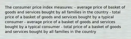 The consumer price index measures: - average price of basket of goods and services bought by all families in the country - total price of a basket of goods and services bought by a typical consumer - average price of a basket of goods and services bought by a typical consumer - total price of a basket of goods and services bought by all families in the country