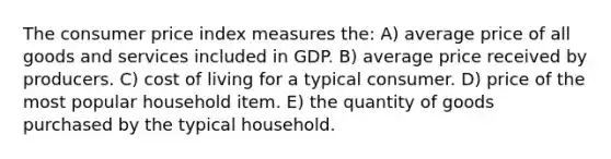 The consumer price index measures the: A) average price of all goods and services included in GDP. B) average price received by producers. C) cost of living for a typical consumer. D) price of the most popular household item. E) the quantity of goods purchased by the typical household.