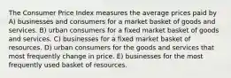 The Consumer Price Index measures the average prices paid by A) businesses and consumers for a market basket of goods and services. B) urban consumers for a fixed market basket of goods and services. C) businesses for a fixed market basket of resources. D) urban consumers for the goods and services that most frequently change in price. E) businesses for the most frequently used basket of resources.