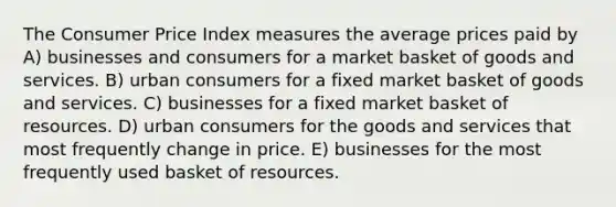 The Consumer Price Index measures the average prices paid by A) businesses and consumers for a market basket of goods and services. B) urban consumers for a fixed market basket of goods and services. C) businesses for a fixed market basket of resources. D) urban consumers for the goods and services that most frequently change in price. E) businesses for the most frequently used basket of resources.