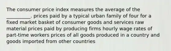 The consumer price index measures the average of the __________. prices paid by a typical urban family of four for a fixed market basket of consumer goods and services raw material prices paid by producing firms hourly wage rates of part-time workers prices of all goods produced in a country and goods imported from other countries