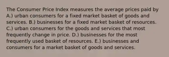 The Consumer Price Index measures the average prices paid by A.) urban consumers for a fixed market basket of goods and services. B.) businesses for a fixed market basket of resources. C.) urban consumers for the goods and services that most frequently change in price. D.) businesses for the most frequently used basket of resources. E.) businesses and consumers for a market basket of goods and services.