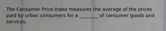 The Consumer Price Index measures the average of the prices paid by urban consumers for a ________ of consumer goods and services.