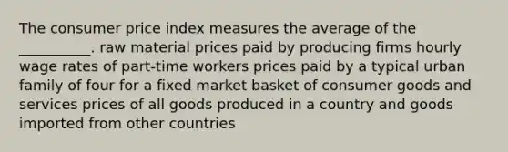 The consumer price index measures the average of the __________. raw material prices paid by producing firms hourly wage rates of part-time workers prices paid by a typical urban family of four for a fixed market basket of consumer goods and services prices of all goods produced in a country and goods imported from other countries