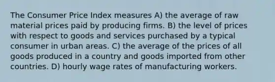 The Consumer Price Index measures A) the average of raw material prices paid by producing firms. B) the level of prices with respect to goods and services purchased by a typical consumer in urban areas. C) the average of the prices of all goods produced in a country and goods imported from other countries. D) hourly wage rates of manufacturing workers.