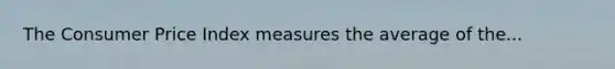 The Consumer Price Index measures the average of the...