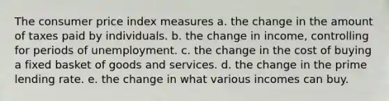 The consumer price index measures a. the change in the amount of taxes paid by individuals. b. the change in income, controlling for periods of unemployment. c. the change in the cost of buying a fixed basket of goods and services. d. the change in the prime lending rate. e. the change in what various incomes can buy.