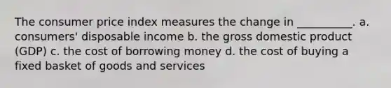 The consumer price index measures the change in __________. a. consumers' disposable income b. the gross domestic product (GDP) c. the cost of borrowing money d. the cost of buying a fixed basket of goods and services