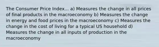 The Consumer Price Index... a) Measures the change in all prices of final products in the macroeconomy b) Measures the change in energy and food prices in the macroeconomy c) Measures the change in the cost of living for a typical US household d) Measures the change in all inputs of production in the macroeconomy