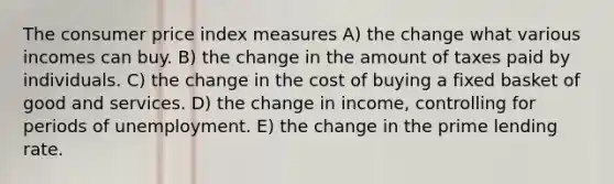 The consumer price index measures A) the change what various incomes can buy. B) the change in the amount of taxes paid by individuals. C) the change in the cost of buying a fixed basket of good and services. D) the change in income, controlling for periods of unemployment. E) the change in the prime lending rate.