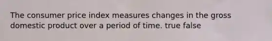 The consumer price index measures changes in the gross domestic product over a period of time. true false