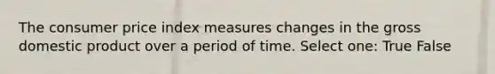 The consumer price index measures changes in the gross domestic product over a period of time. Select one: True False