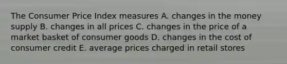 The Consumer Price Index measures A. changes in the money supply B. changes in all prices C. changes in the price of a market basket of consumer goods D. changes in the cost of consumer credit E. average prices charged in retail stores