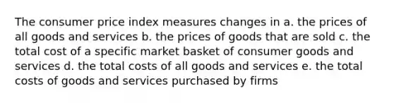 The consumer price index measures changes in a. the prices of all goods and services b. the prices of goods that are sold c. the total cost of a specific market basket of consumer goods and services d. the total costs of all goods and services e. the total costs of goods and services purchased by firms