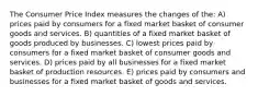 The Consumer Price Index measures the changes of the: A) prices paid by consumers for a fixed market basket of consumer goods and services. B) quantities of a fixed market basket of goods produced by businesses. C) lowest prices paid by consumers for a fixed market basket of consumer goods and services. D) prices paid by all businesses for a fixed market basket of production resources. E) prices paid by consumers and businesses for a fixed market basket of goods and services.