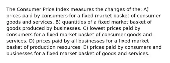 The Consumer Price Index measures the changes of the: A) prices paid by consumers for a fixed market basket of consumer goods and services. B) quantities of a fixed market basket of goods produced by businesses. C) lowest prices paid by consumers for a fixed market basket of consumer goods and services. D) prices paid by all businesses for a fixed market basket of production resources. E) prices paid by consumers and businesses for a fixed market basket of goods and services.