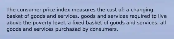 The consumer price index measures the cost of: a changing basket of goods and services. goods and services required to live above the poverty level. a fixed basket of goods and services. all goods and services purchased by consumers.