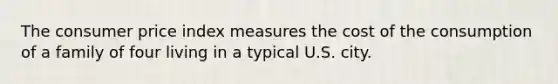 The consumer price index measures the cost of the consumption of a family of four living in a typical U.S. city.