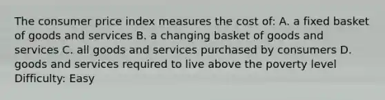 The consumer price index measures the cost of: A. a fixed basket of goods and services B. a changing basket of goods and services C. all goods and services purchased by consumers D. goods and services required to live above the poverty level Difficulty: Easy