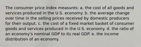 The consumer price index measures: a. the cost of all goods and services produced in the U.S. economy. b. the average change over time in the selling prices received by domestic producers for their output. c. the cost of a fixed market basket of consumer goods and services produced in the U.S. economy. d. the ratio of an economy's nominal GDP to its real GDP. e. the income distribution of an economy.