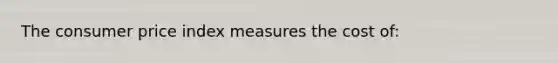 The consumer price index measures the cost of: