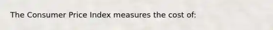 The Consumer Price Index measures the cost of: