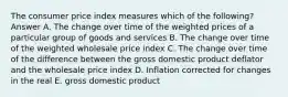 The consumer price index measures which of the following? Answer A. The change over time of the weighted prices of a particular group of goods and services B. The change over time of the weighted wholesale price index C. The change over time of the difference between the gross domestic product deflator and the wholesale price index D. Inflation corrected for changes in the real E. gross domestic product