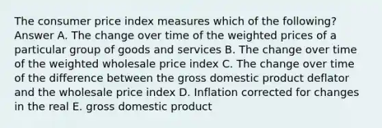 The consumer price index measures which of the following? Answer A. The change over time of the weighted prices of a particular group of goods and services B. The change over time of the weighted wholesale price index C. The change over time of the difference between the gross domestic product deflator and the wholesale price index D. Inflation corrected for changes in the real E. gross domestic product