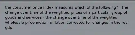 the consumer price index measures which of the following? - the change over time of the weighted prices of a particular group of goods and services - the change over time of the weighted wholesale price index - inflation corrected for changes in the real gdp