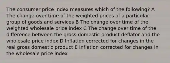 The consumer price index measures which of the following? A The change over time of the weighted prices of a particular group of goods and services B The change over time of the weighted wholesale price index C The change over time of the difference between the gross domestic product deflator and the wholesale price index D Inflation corrected for changes in the real gross domestic product E Inflation corrected for changes in the wholesale price index