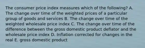 The consumer price index measures which of the following? A. The change over time of the weighted prices of a particular group of goods and services B. The change over time of the weighted wholesale price index C. The change over time of the difference between the gross domestic product deflator and the wholesale price index D. Inflation corrected for changes in the real E. gross domestic product