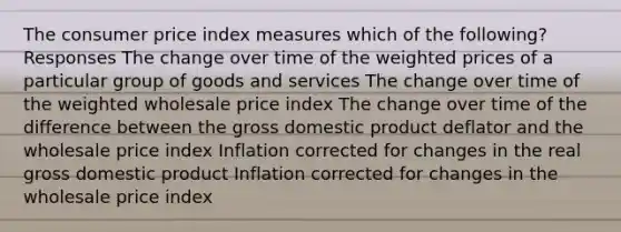 The consumer price index measures which of the following? Responses The change over time of the weighted prices of a particular group of goods and services The change over time of the weighted wholesale price index The change over time of the difference between the gross domestic product deflator and the wholesale price index Inflation corrected for changes in the real gross domestic product Inflation corrected for changes in the wholesale price index