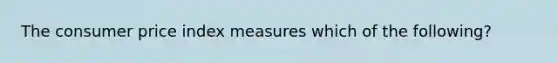 The consumer price index measures which of the following?