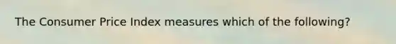 The Consumer Price Index measures which of the following?