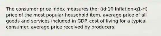 The consumer price index measures the: (id:10 Inflation-q1-H) price of the most popular household item. average price of all goods and services included in GDP. cost of living for a typical consumer. average price received by producers.