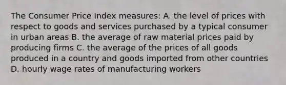 The Consumer Price Index measures: A. the level of prices with respect to goods and services purchased by a typical consumer in urban areas B. the average of raw material prices paid by producing firms C. the average of the prices of all goods produced in a country and goods imported from other countries D. hourly wage rates of manufacturing workers