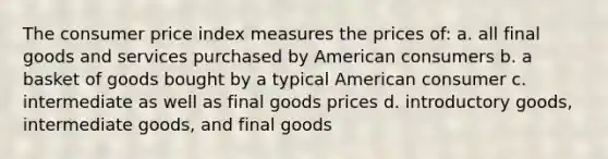 The consumer price index measures the prices of: a. all final goods and services purchased by American consumers b. a basket of goods bought by a typical American consumer c. intermediate as well as final goods prices d. introductory goods, intermediate goods, and final goods