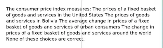 The consumer price index measures: The prices of a fixed basket of goods and services in the United States The prices of goods and services in Bolivia The average change in prices of a fixed basket of goods and services of urban consumers The change in prices of a fixed basket of goods and services around the world None of these choices are correct.