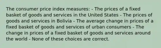 The consumer price index measures: - The prices of a fixed basket of goods and services in the United States - The prices of goods and services in Bolivia - The average change in prices of a fixed basket of goods and services of urban consumers - The change in prices of a fixed basket of goods and services around the world - None of these choices are correct.