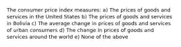 The consumer price index measures: a) The prices of goods and services in the United States b) The prices of goods and services in Bolivia c) The average change in prices of goods and services of urban consumers d) The change in prices of goods and services around the world e) None of the above