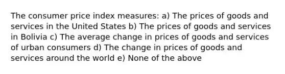 The consumer price index measures: a) The prices of goods and services in the United States b) The prices of goods and services in Bolivia c) The average change in prices of goods and services of urban consumers d) The change in prices of goods and services around the world e) None of the above