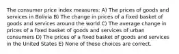 The consumer price index measures: A) The prices of goods and services in Bolivia B) The change in prices of a fixed basket of goods and services around the world C) The average change in prices of a fixed basket of goods and services of urban consumers D) The prices of a fixed basket of goods and services in the United States E) None of these choices are correct.