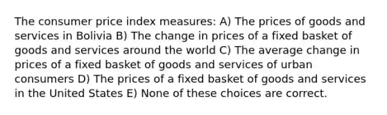 The consumer price index measures: A) The prices of goods and services in Bolivia B) The change in prices of a fixed basket of goods and services around the world C) The average change in prices of a fixed basket of goods and services of urban consumers D) The prices of a fixed basket of goods and services in the United States E) None of these choices are correct.