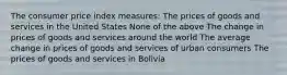 The consumer price index measures: The prices of goods and services in the United States None of the above The change in prices of goods and services around the world The average change in prices of goods and services of urban consumers The prices of goods and services in Bolivia