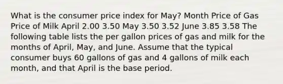 What is the consumer price index for May? Month Price of Gas Price of Milk April 2.00 3.50 May 3.50 3.52 June 3.85 3.58 The following table lists the per gallon prices of gas and milk for the months of April, May, and June. Assume that the typical consumer buys 60 gallons of gas and 4 gallons of milk each month, and that April is the base period.